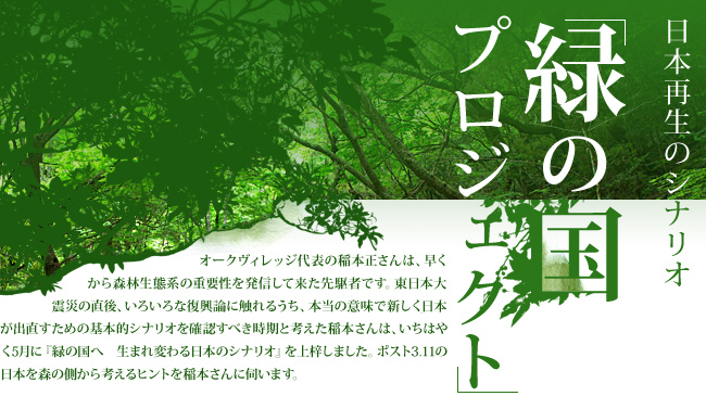 日本再生のシナリオ 「緑の国プロジェクト」オークヴィレッジ代表の稲本正さんは、早くから森林生態系の重要性を発信してきた先駆者です。東日本大震災の直後、いろいろな復興論に触れるうち、本当の意味で新しく日本が出直すための基本的シナリオを確認すべき時期と考えた稲本さんは、いちはやく5月に「緑の国へ　生まれ変わる日本のシナリオ」を上梓しました。ポスト3.11の日本を森の側から考えるヒントを稲本さんに伺います。